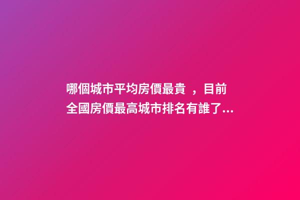 哪個城市平均房價最貴，目前全國房價最高城市排名有誰了解